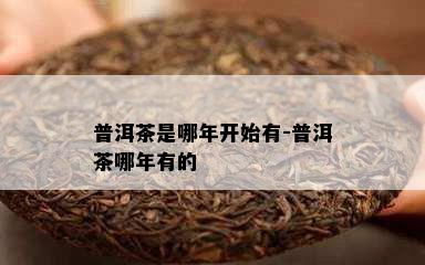 普洱茶是哪年开始有-普洱茶哪年有的