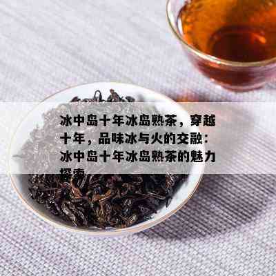 冰中岛十年冰岛熟茶，穿越十年，品味冰与火的交融：冰中岛十年冰岛熟茶的魅力探索