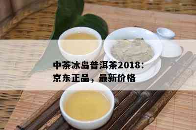 中茶冰岛普洱茶2018：京东正品，最新价格