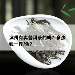 滨州有卖普洱茶的吗？多少钱一斤/盒？