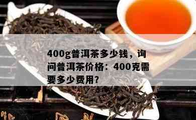 400g普洱茶多少钱，询问普洱茶价格：400克需要多少费用？