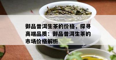 御品普洱生茶的价格，探寻高端品质：御品普洱生茶的市场价格解析