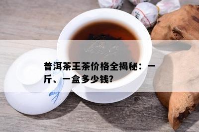 普洱茶王茶价格全揭秘：一斤、一盒多少钱？