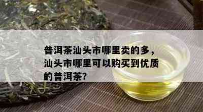 普洱茶汕头市哪里卖的多，汕头市哪里可以购买到优质的普洱茶？