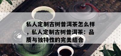 私人定制古树普洱茶怎么样，私人定制古树普洱茶：品质与特别性的完美结合