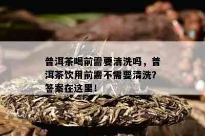 普洱茶喝前需要清洗吗，普洱茶饮用前需不需要清洗？答案在这里！