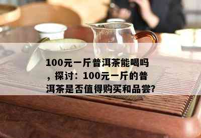 100元一斤普洱茶能喝吗，探讨：100元一斤的普洱茶是不是值得购买和品尝？