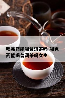 喝完能喝普洱茶吗-喝完能喝普洱茶吗女生