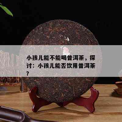 小孩儿能不能喝普洱茶，探讨：小孩儿能否饮用普洱茶？