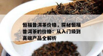 恒福普洱茶价格，探秘恒福普洱茶的价格：从入门级到高端产品全解析