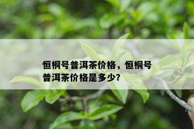 恒桐号普洱茶价格，恒桐号普洱茶价格是多少？