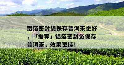 铝箔密封袋保存普洱茶更好，「推荐」铝箔密封袋保存普洱茶，效果更佳！