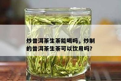 炒普洱茶生茶能喝吗，炒制的普洱茶生茶可以饮用吗？