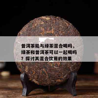 普洱茶能与绿茶混合喝吗，绿茶和普洱茶可以一起喝吗？探讨其混合饮用的效果