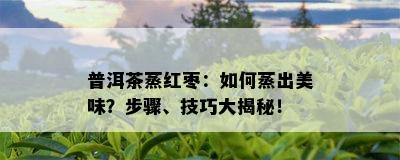 普洱茶蒸红枣：如何蒸出美味？步骤、技巧大揭秘！