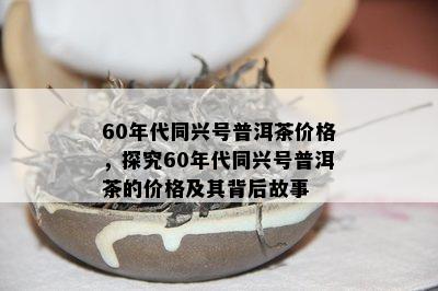 60年代同兴号普洱茶价格，探究60年代同兴号普洱茶的价格及其背后故事