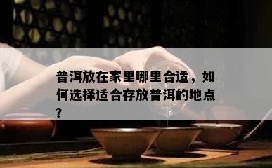 普洱放在家里哪里合适，怎样选择适合存放普洱的地点？