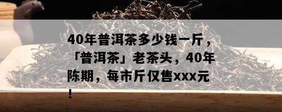 40年普洱茶多少钱一斤，「普洱茶」老茶头，40年陈期，每市斤仅售xxx元！