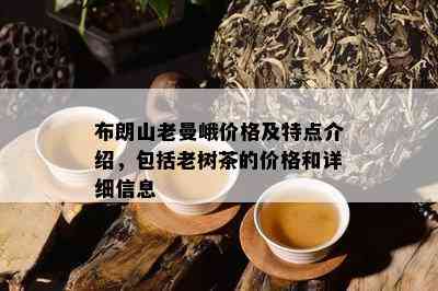 布朗山老曼峨价格及特点介绍，包括老树茶的价格和详细信息