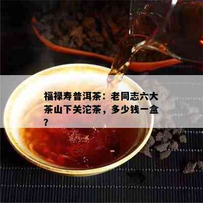 福禄寿普洱茶：老同志六大茶山下关沱茶，多少钱一盒？