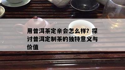 用普洱茶定亲会怎么样？探讨普洱定制茶的特别意义与价值