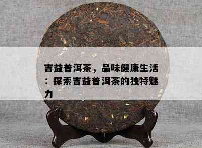 吉益普洱茶，品味健康生活：探索吉益普洱茶的特别魅力