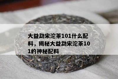 大益勐宋沱茶101什么配料，揭秘大益勐宋沱茶101的神秘配料