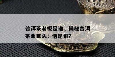 普洱茶老板是谁，揭秘普洱茶业巨头：他是谁？