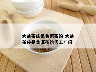 大益茶庄是普洱茶的-大益茶庄是普洱茶的代工厂吗