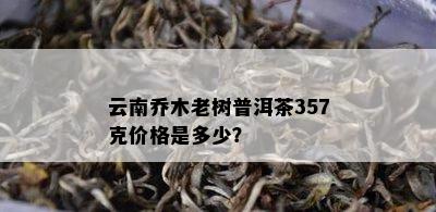 云南乔木老树普洱茶357克价格是多少？