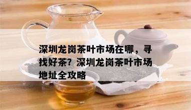 深圳龙岗茶叶市场在哪，寻找好茶？深圳龙岗茶叶市场地址全攻略