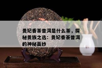 贵妃香茶普洱是什么茶，探秘贵族之选：贵妃香茶普洱的神秘面纱