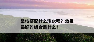 桑枝搭配什么泡水喝？效果更好的组合是什么？