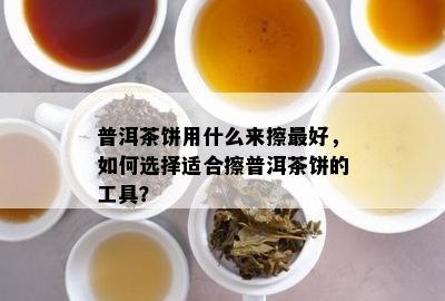 普洱茶饼用什么来擦更好，如何选择适合擦普洱茶饼的工具？