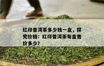 红印普洱茶多少钱一盒，探究价格：红印普洱茶每盒售价多少？