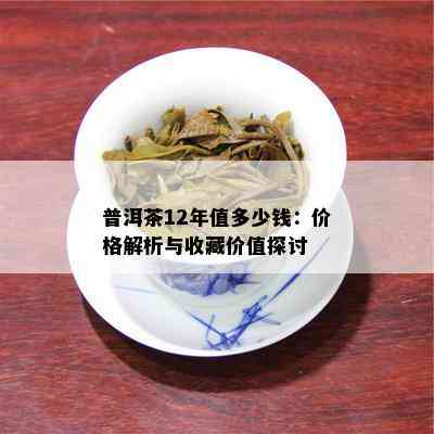 普洱茶12年值多少钱：价格解析与收藏价值探讨