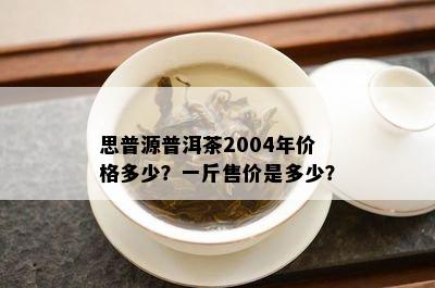 思普源普洱茶2004年价格多少？一斤售价是多少？