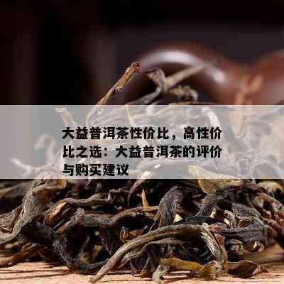 大益普洱茶性价比，高性价比之选：大益普洱茶的评价与购买建议