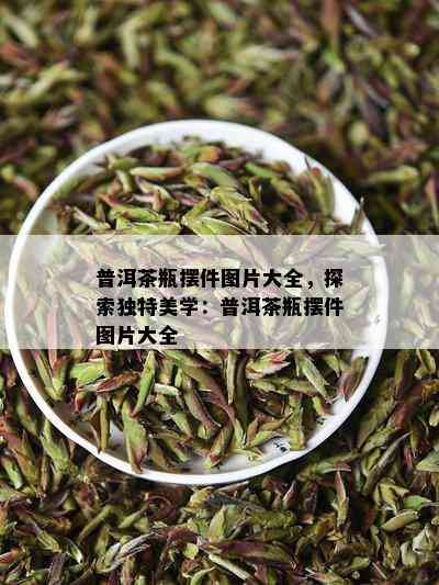 普洱茶瓶摆件图片大全，探索特别美学：普洱茶瓶摆件图片大全