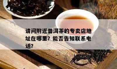 请问附近普洱茶的专卖店地址在哪里？能否告知联系电话？