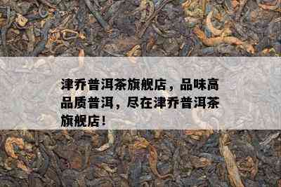 津乔普洱茶旗舰店，品味高品质普洱，尽在津乔普洱茶旗舰店！