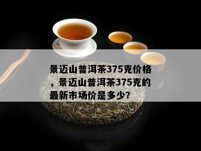 景迈山普洱茶375克价格，景迈山普洱茶375克的最新市场价是多少？