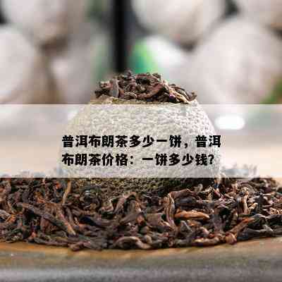 普洱布朗茶多少一饼，普洱布朗茶价格：一饼多少钱？