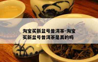 淘宝买新盆号普洱茶-淘宝买新盆号普洱茶是真的吗