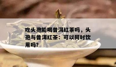 吃头孢能喝普洱红茶吗，头孢与普洱红茶：可以同时饮用吗？