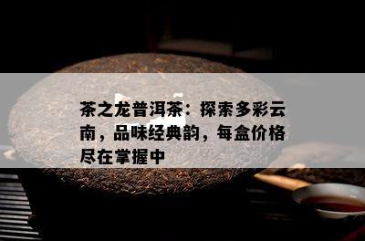 茶之龙普洱茶：探索多彩云南，品味经典韵，每盒价格尽在掌握中