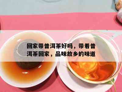 回家带普洱茶好吗，带着普洱茶回家，品味故乡的味道