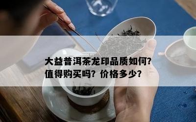 大益普洱茶龙印品质如何？值得购买吗？价格多少？