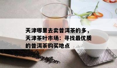 天津哪里去卖普洱茶的多，天津茶叶市场：寻找更优质的普洱茶购买地点