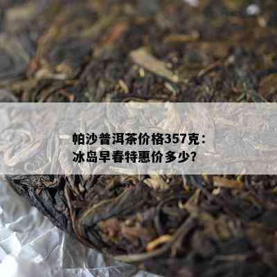 帕沙普洱茶价格357克：冰岛早春特惠价多少？